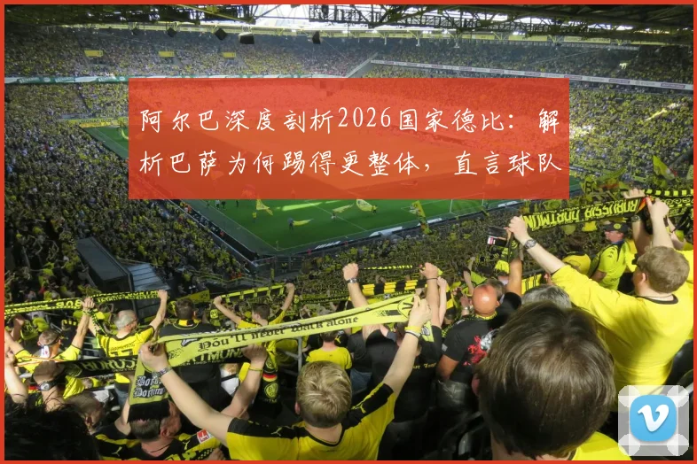 阿尔巴深度剖析2026国家德比：解析巴萨为何踢得更整体，直言球队强于皇马原因