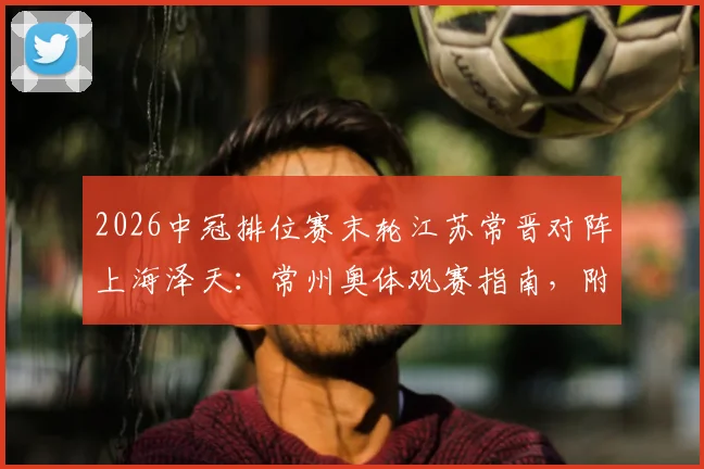 2026中冠排位赛末轮江苏常晋对阵上海泽天：常州奥体观赛指南，附双方阵容历史交锋全解析