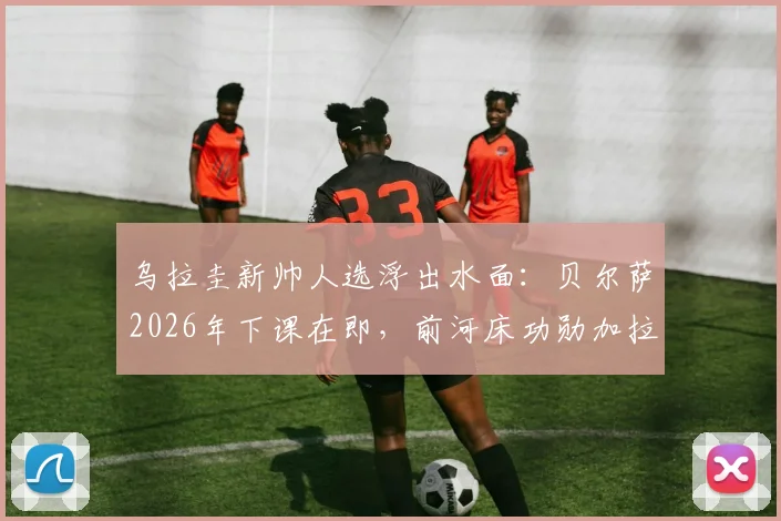 乌拉圭新帅人选浮出水面:贝尔萨2026年下课在即,前河床功勋加拉多为何成首选?前景深度解析