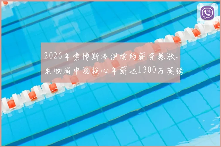 2026年索博斯洛伊续约薪资暴涨，利物浦中场核心年薪达1300万英镑，合同细节与周薪换算全解析