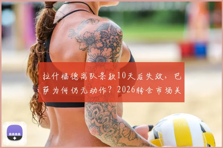 拉什福德离队条款10天后失效,巴萨为何仍无动作?2026转会市场关键节点分析