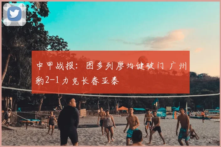 中甲战报:图多列廖均健破门 广州豹2-1力克长春亚泰