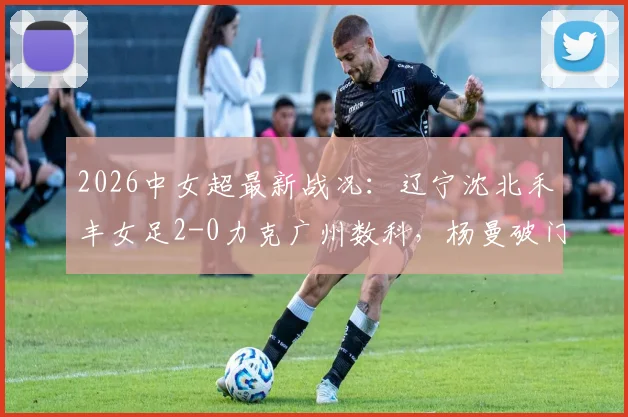 2026中女超最新战况：辽宁沈北禾丰女足2-0力克广州数科，杨曼破门、外援卡布雷建功，附赛后积分榜分析