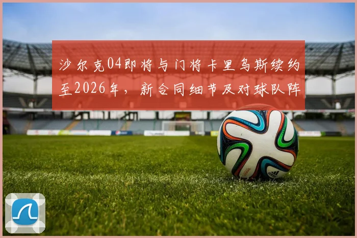 沙尔克04即将与门将卡里乌斯续约至2026年,新合同细节及对球队阵容影响深度分析