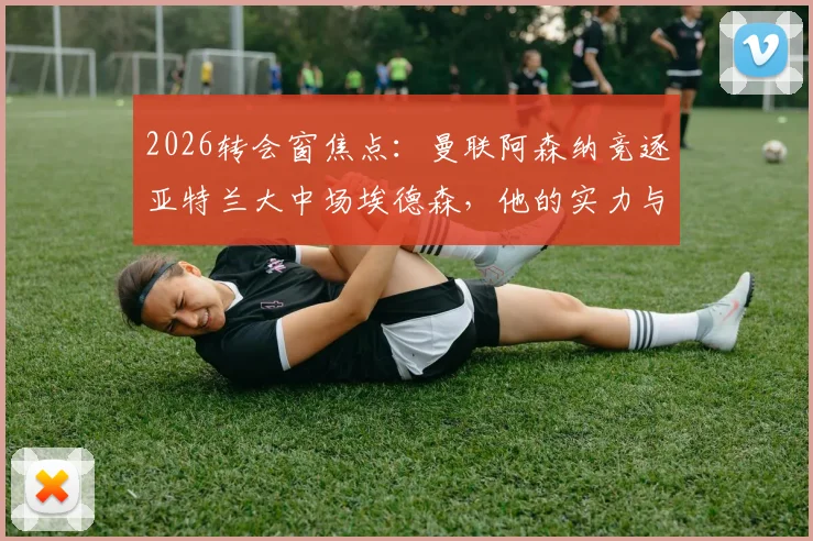 2026转会窗焦点：曼联阿森纳竞逐亚特兰大中场埃德森，他的实力与转会前景全解析