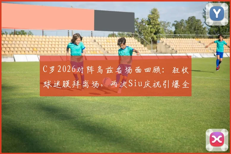 C罗2026对阵乌兹名场面回顾:狂收球迷膜拜离场,两次Siu庆祝引爆全场,经典瞬间盘点