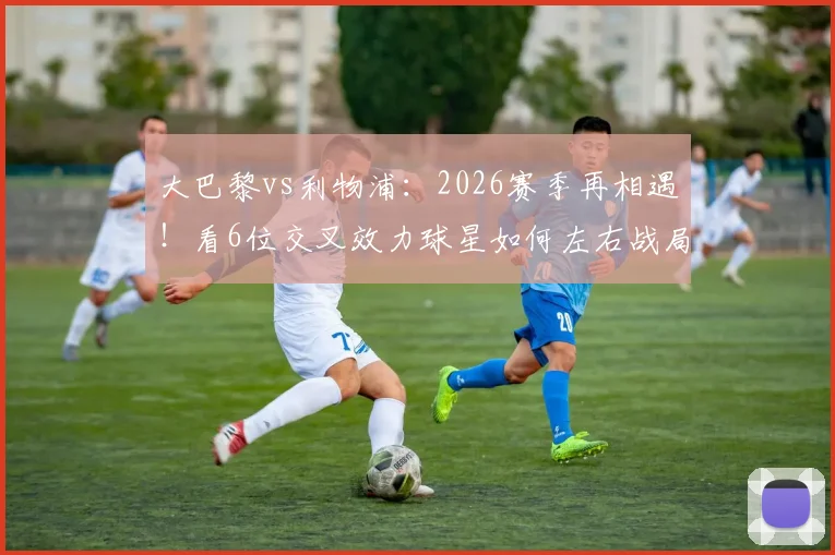 大巴黎vs利物浦:2026赛季再相遇!看6位交叉效力球星如何左右战局,历史战绩3-3暗示什么?
