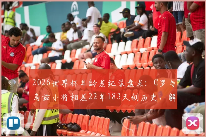 2026世界杯年龄差纪录盘点：C罗与乌兹小将相差22年183天创历史，解析足球赛场经典老少对决