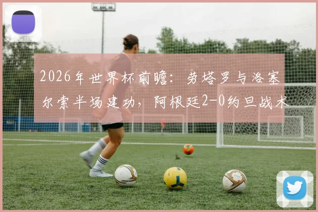 2026年世界杯前瞻：劳塔罗与洛塞尔索半场建功，阿根廷2-0约旦战术复盘与比赛精华回顾