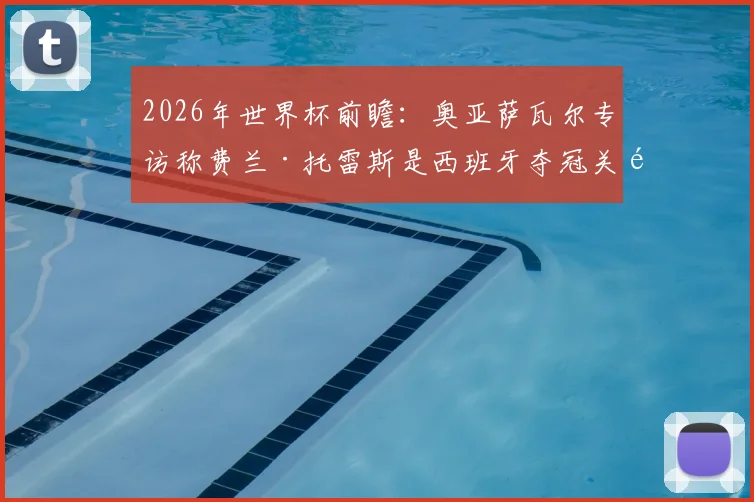 2026年世界杯前瞻：奥亚萨瓦尔专访称费兰·托雷斯是西班牙夺冠关键，第二颗星的英雄将被历史铭记