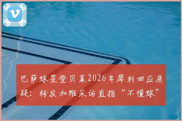 巴萨球星登贝莱2026年犀利回应质疑：转发加维采访直指“不懂球”言论，附采访原视频及完整对话解读