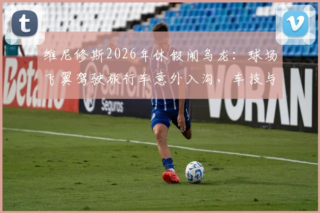 维尼修斯2026年休假闹乌龙:球场飞翼驾驶旅行车意外入沟,车技与球技成热议话题