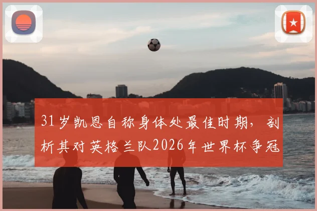 31岁凯恩自称身体处最佳时期，剖析其对英格兰队2026年世界杯争冠的关键作用