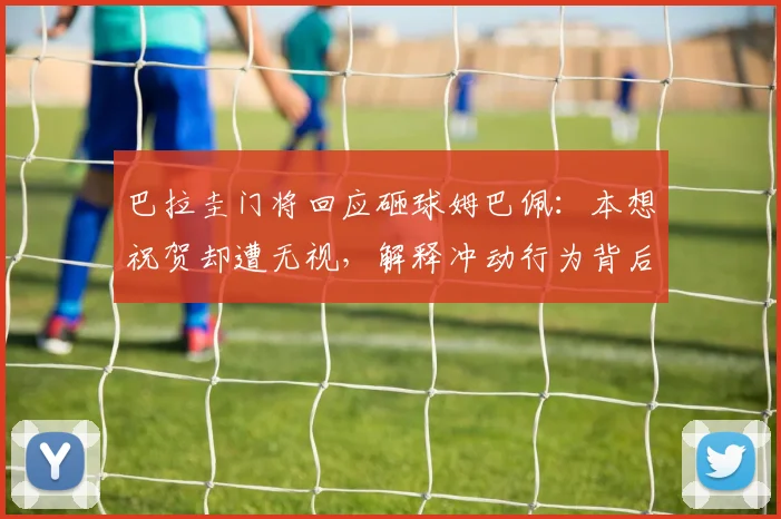 巴拉圭门将回应砸球姆巴佩:本想祝贺却遭无视,解释冲动行为背后原因