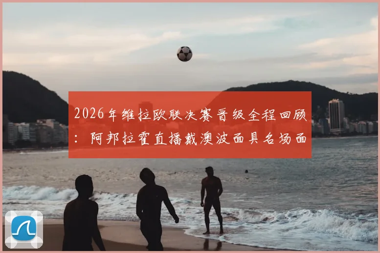 2026年维拉欧联决赛晋级全程回顾：阿邦拉霍直播戴澳波面具名场面，维拉夺冠背后战术解析