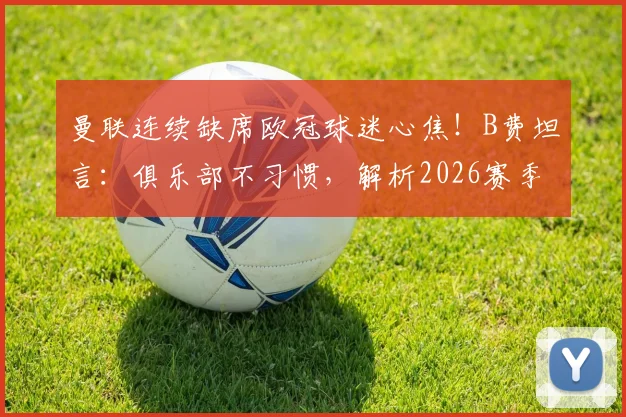 曼联连续缺席欧冠球迷心焦！B费坦言：俱乐部不习惯，解析2026赛季困难与转机