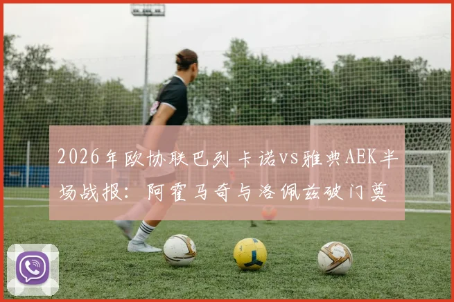 2026年欧协联巴列卡诺vs雅典AEK半场战报：阿霍马奇与洛佩兹破门奠定2-0优势，附全场结果与战术分析