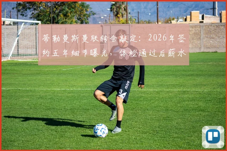 蒂勒曼斯曼联转会敲定：2026年签约五年细节曝光，体检通过后薪水与对红魔中场影响分析