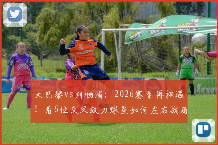 大巴黎vs利物浦：2026赛季再相遇！看6位交叉效力球星如何左右战局，历史战绩3-3暗示什么？