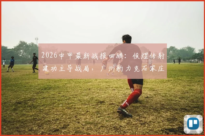 2026中甲最新战报回顾：侯煜传射建功主导战局，广州豹力克石家庄功夫全取三分