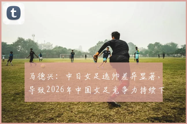 马德兴：中日女足选帅差异显著，导致2026年中国女足竞争力持续下滑的根源分析