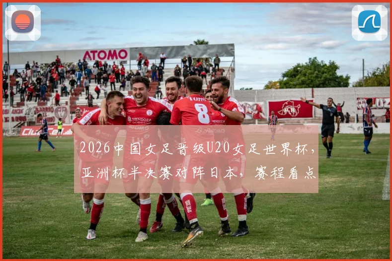 2026中国女足晋级U20女足世界杯，亚洲杯半决赛对阵日本，赛程看点与前景分析