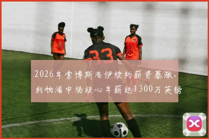 2026年索博斯洛伊续约薪资暴涨,利物浦中场核心年薪达1300万英镑,合同细节与周薪换算全解析