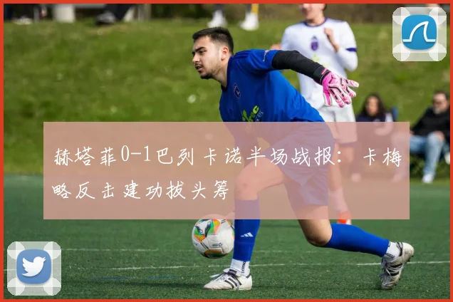 赫塔菲0-1巴列卡诺半场战报:卡梅略反击建功拔头筹