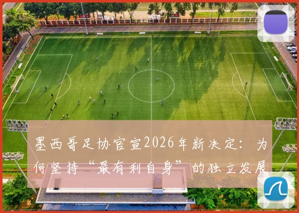 墨西哥足协官宣2026年新决定:为何坚持“最有利自身”的独立发展道路?