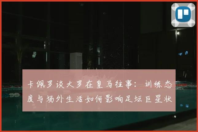 卡佩罗谈大罗在皇马往事:训练态度与场外生活如何影响足坛巨星状态?