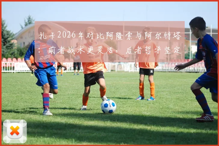 扎卡2026年对比阿隆索与阿尔特塔：前者战术更灵活，后者哲学坚定，详解两人执教风格差异