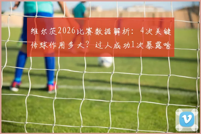 维尔茨2026比赛数据解析:4次关键传球作用多大?过人成功1次暴露啥问题