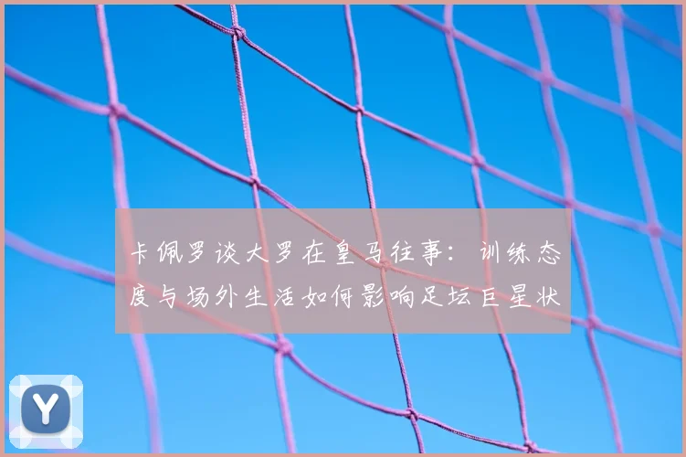 卡佩罗谈大罗在皇马往事：训练态度与场外生活如何影响足坛巨星状态？