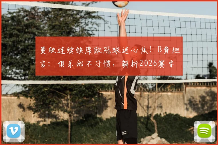 曼联连续缺席欧冠球迷心焦！B费坦言：俱乐部不习惯，解析2026赛季困难与转机