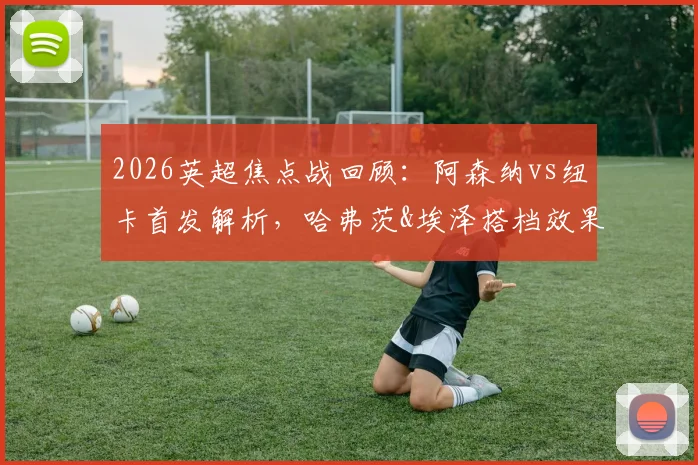 2026英超焦点战回顾:阿森纳vs纽卡首发解析,哈弗茨&埃泽搭档效果,萨卡复出替补引关注