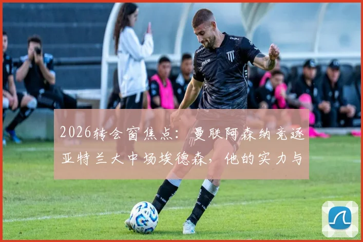2026转会窗焦点:曼联阿森纳竞逐亚特兰大中场埃德森,他的实力与转会前景全解析