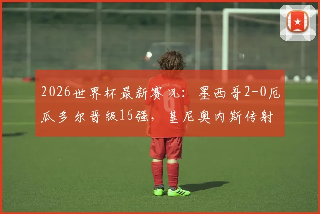 2026世界杯最新赛况:墨西哥2-0厄瓜多尔晋级16强,基尼奥内斯传射建功详细回顾与分析