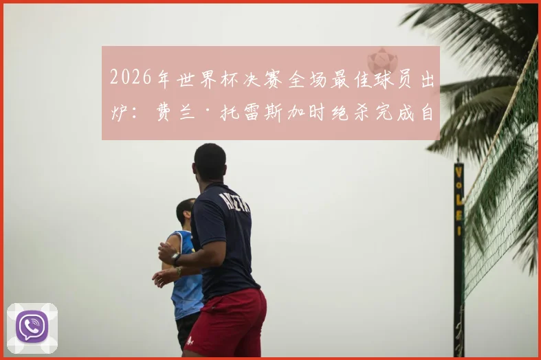 2026年世界杯决赛全场最佳球员出炉：费兰·托雷斯加时绝杀完成自我救赎，捧起MVP奖杯！