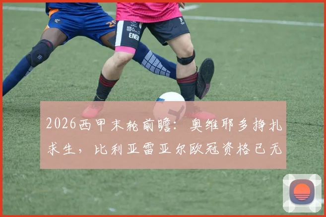 2026西甲末轮前瞻：奥维耶多挣扎求生，比利亚雷亚尔欧冠资格已无退路，关键对决解析