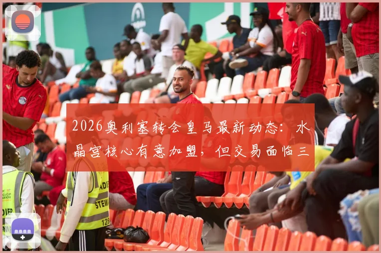 2026奥利塞转会皇马最新动态:水晶宫核心有意加盟,但交易面临三大现实障碍
