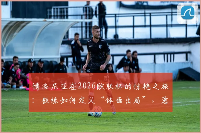 博洛尼亚在2026欧联杯的惊艳之旅：教练如何定义“体面出局”，意甲黑马未来可期