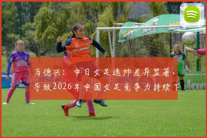马德兴:中日女足选帅差异显著,导致2026年中国女足竞争力持续下滑的根源分析