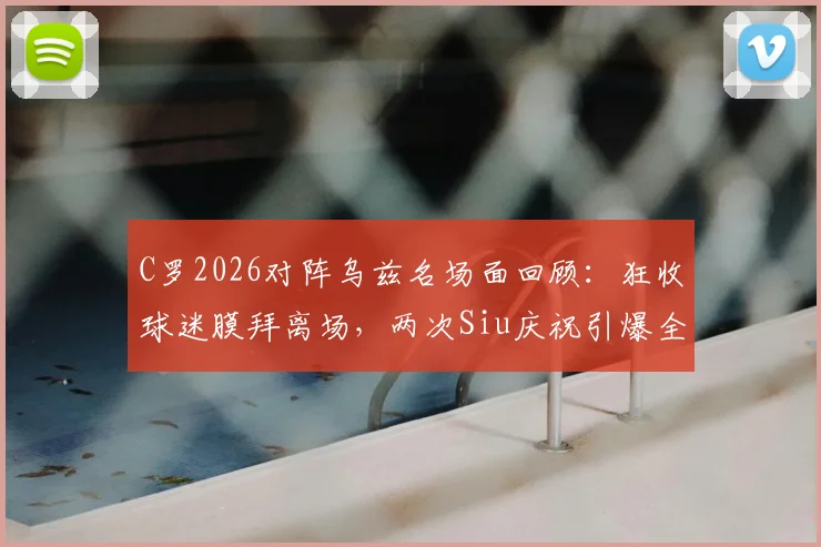 C罗2026对阵乌兹名场面回顾：狂收球迷膜拜离场，两次Siu庆祝引爆全场，经典瞬间盘点