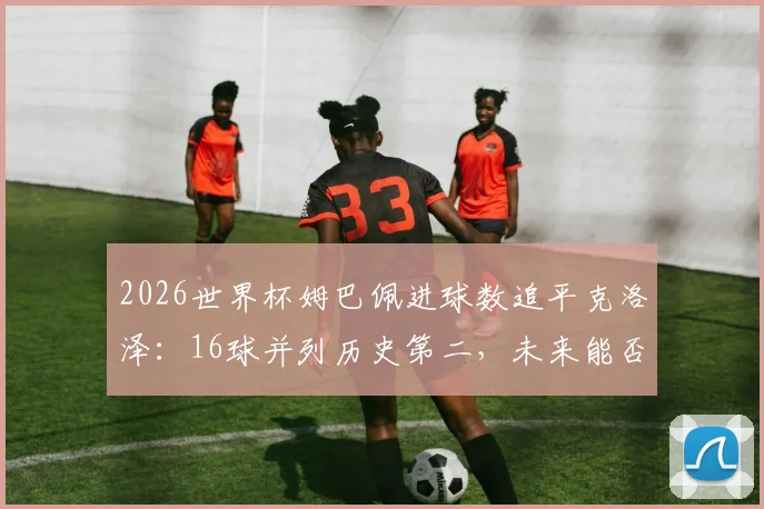 2026世界杯姆巴佩进球数追平克洛泽:16球并列历史第二,未来能否登顶射手榜?