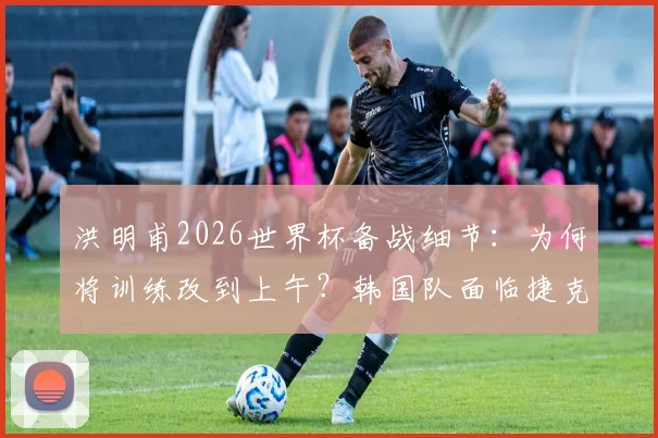 洪明甫2026世界杯备战细节：为何将训练改到上午？韩国队面临捷克的身高劣势如何破解？