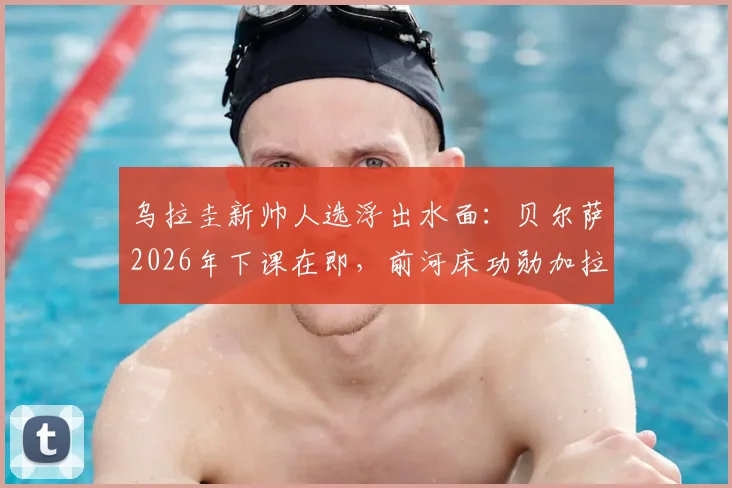 乌拉圭新帅人选浮出水面：贝尔萨2026年下课在即，前河床功勋加拉多为何成首选？前景深度解析