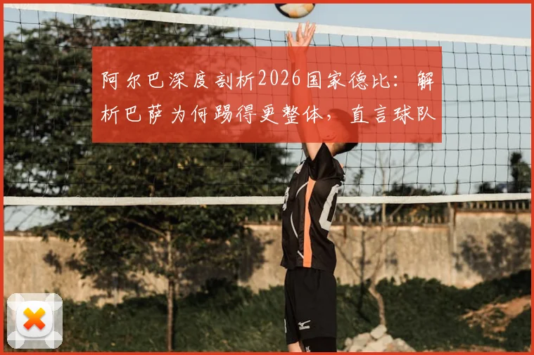 阿尔巴深度剖析2026国家德比:解析巴萨为何踢得更整体,直言球队强于皇马原因