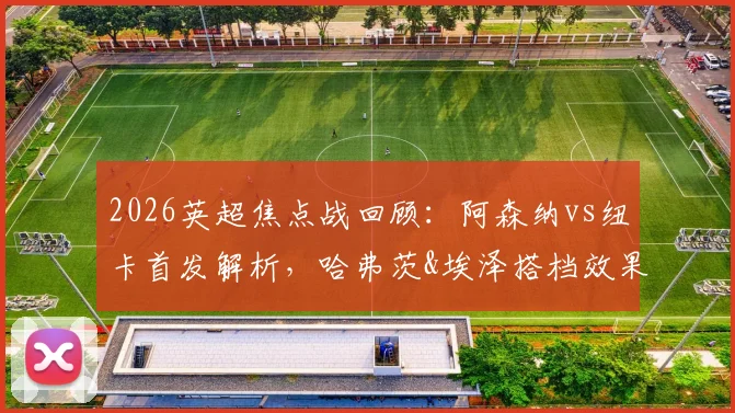 2026英超焦点战回顾：阿森纳vs纽卡首发解析，哈弗茨&埃泽搭档效果，萨卡复出替补引关注