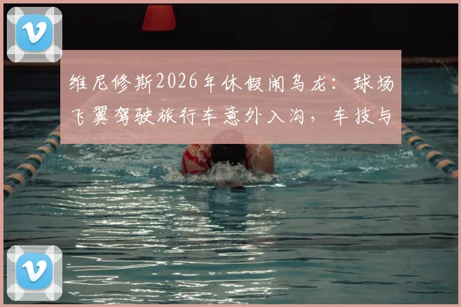维尼修斯2026年休假闹乌龙：球场飞翼驾驶旅行车意外入沟，车技与球技成热议话题