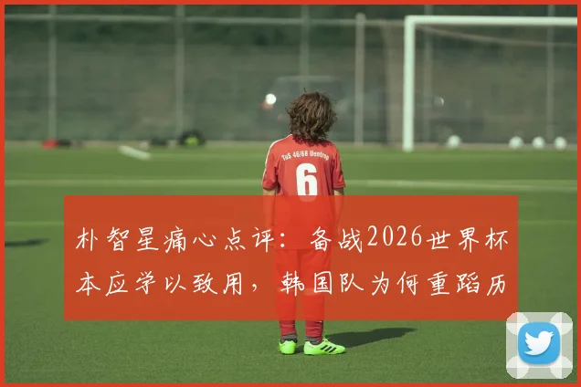 朴智星痛心点评：备战2026世界杯本应学以致用，韩国队为何重蹈历史覆辙？